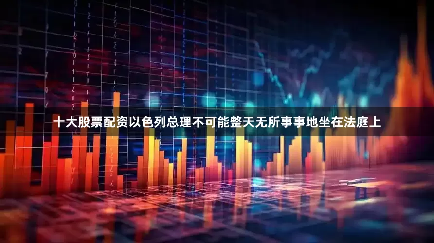 十大股票配资以色列总理不可能整天无所事事地坐在法庭上