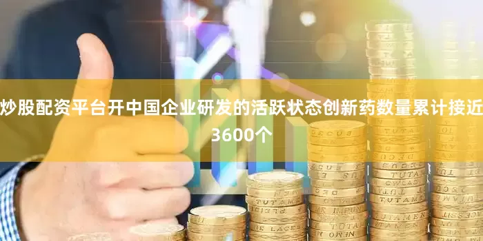 炒股配资平台开中国企业研发的活跃状态创新药数量累计接近3600个