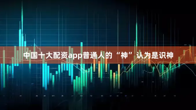 中国十大配资app普通人的 “神” 认为是识神