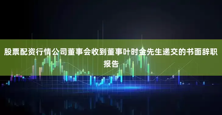 股票配资行情公司董事会收到董事叶时金先生递交的书面辞职报告