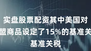 实盘股票配资其中美国对欧盟商品设定了15%的基准关税