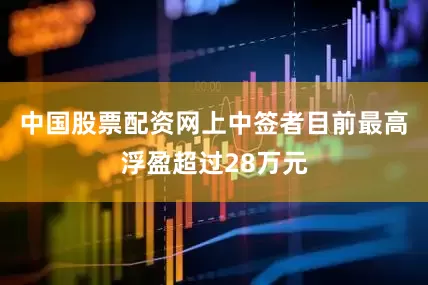 中国股票配资网上中签者目前最高浮盈超过28万元