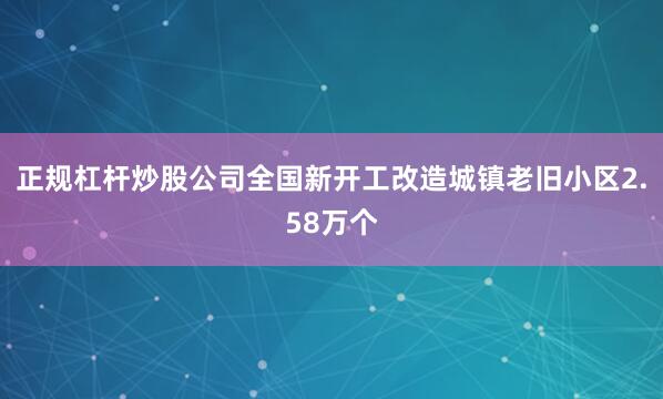 正规杠杆炒股公司全国新开工改造城镇老旧小区2.58万个