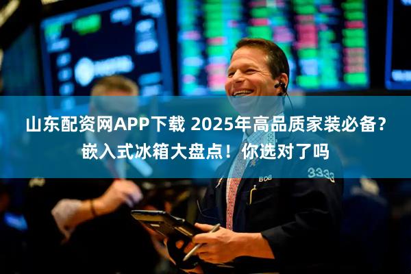 山东配资网APP下载 2025年高品质家装必备？嵌入式冰箱大盘点！你选对了吗