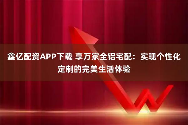 鑫亿配资APP下载 享万家全铝宅配：实现个性化定制的完美生活体验