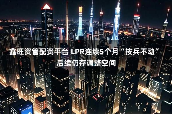鑫旺资管配资平台 LPR连续5个月“按兵不动” 后续仍存调整空间