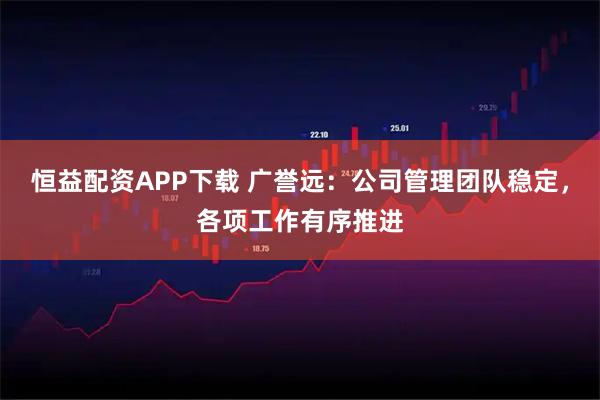 恒益配资APP下载 广誉远：公司管理团队稳定，各项工作有序推进