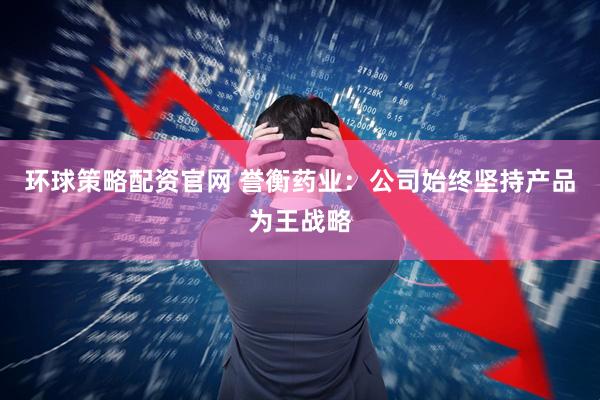 环球策略配资官网 誉衡药业:公司始终坚持产品为王战略