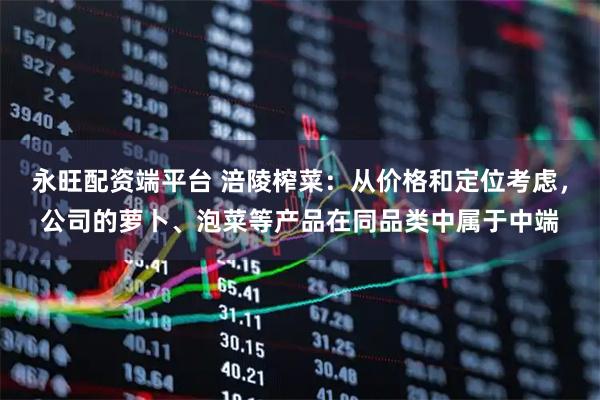 永旺配资端平台 涪陵榨菜：从价格和定位考虑，公司的萝卜、泡菜等产品在同品类中属于中端