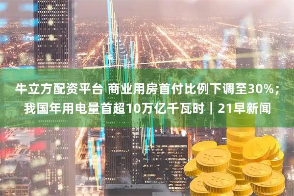 牛立方配资平台 商业用房首付比例下调至30%；我国年用电量首超10万亿千瓦时｜21早新闻