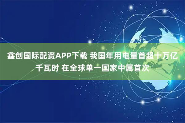 鑫创国际配资APP下载 我国年用电量首超十万亿千瓦时 在全球单一国家中属首次