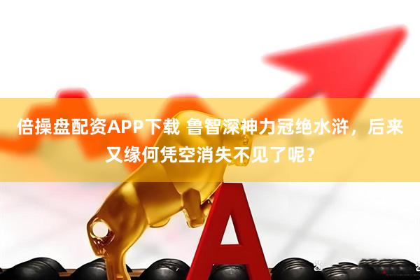倍操盘配资APP下载 鲁智深神力冠绝水浒，后来又缘何凭空消失不见了呢？