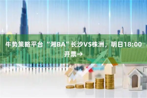 牛势策略平台 “湘BA”长沙VS株洲,明日18:00开票→