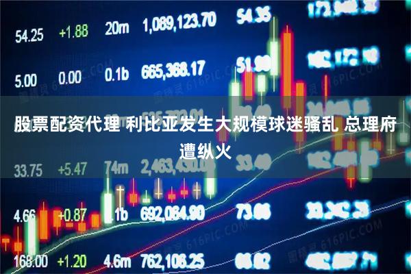 股票配资代理 利比亚发生大规模球迷骚乱 总理府遭纵火