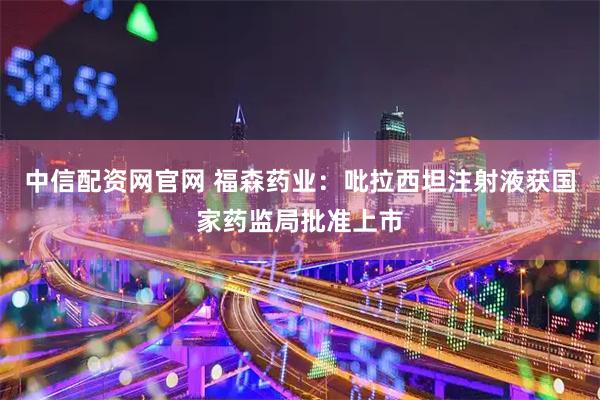 中信配资网官网 福森药业：吡拉西坦注射液获国家药监局批准上市