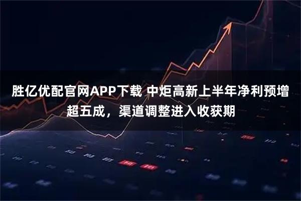 胜亿优配官网APP下载 中炬高新上半年净利预增超五成，渠道调整进入收获期